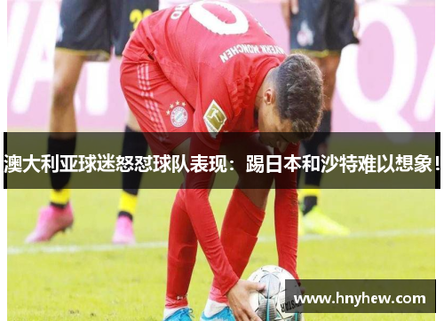 澳大利亚球迷怒怼球队表现:踢日本和沙特难以想象! 澳大利亚球迷怒怼球队表现:踢日本和沙特难以想象!