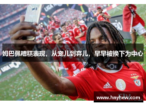姆巴佩糟糕表现,从宠儿到弃儿,早早被换下为中心 姆巴佩糟糕表现,从宠儿到弃儿,早早被换下为中心
